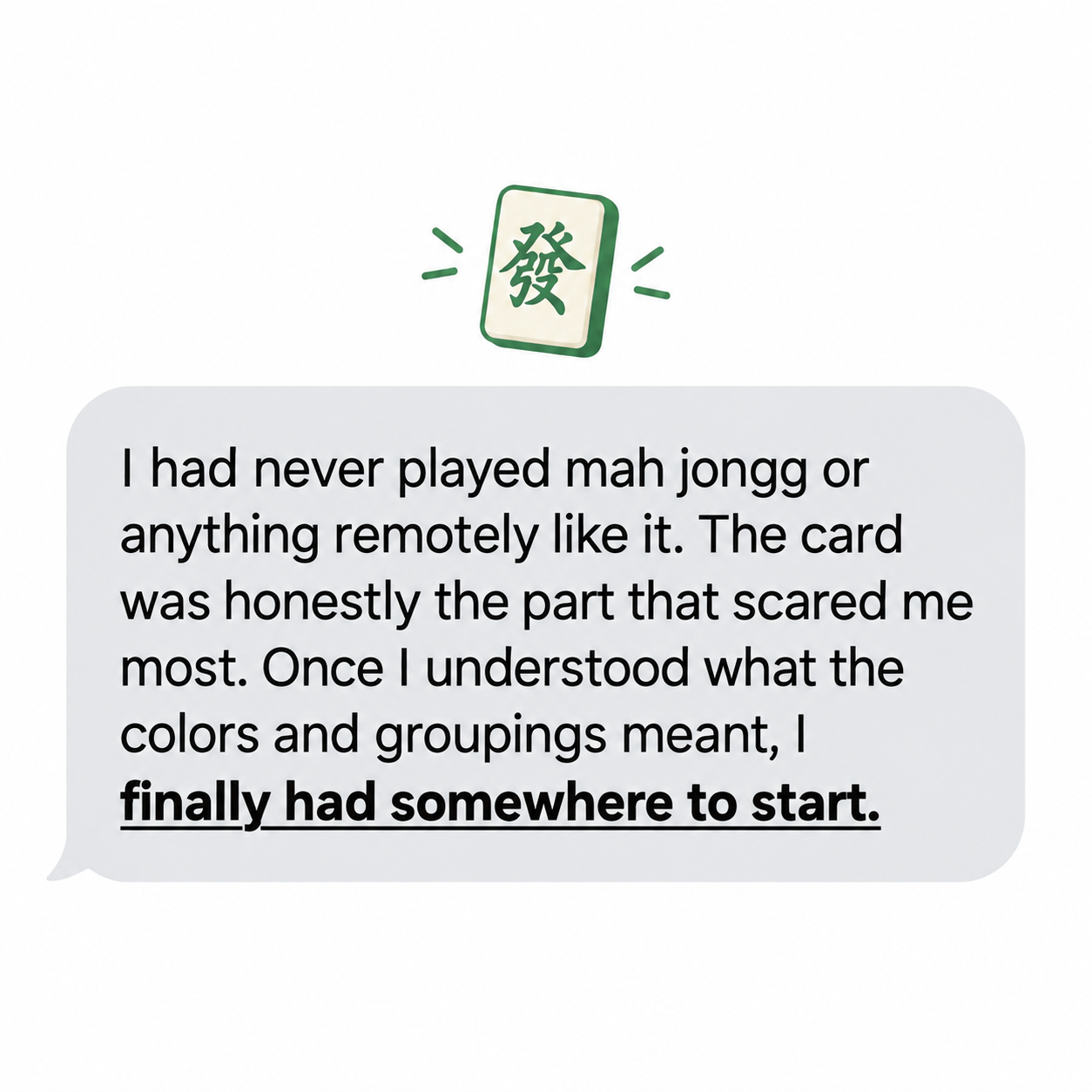 Quote: I had never played mah jongg or anything remotely like it. The card was honestly the part that scared me most. Once I understood what the colors and groupings meant, I finally had somewhere to start.